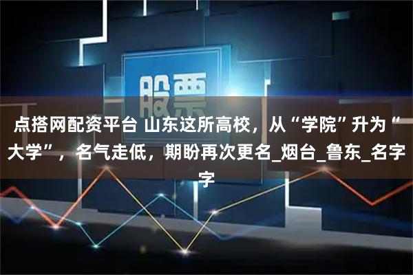 点搭网配资平台 山东这所高校，从“学院”升为“大学”，名气走低，期盼再次更名_烟台_鲁东_名字