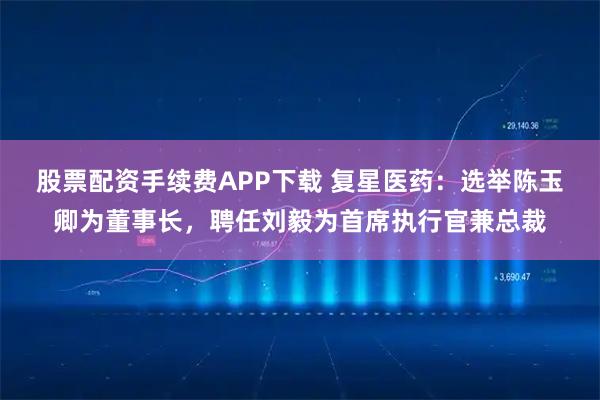 股票配资手续费APP下载 复星医药：选举陈玉卿为董事长，聘任刘毅为首席执行官兼总裁