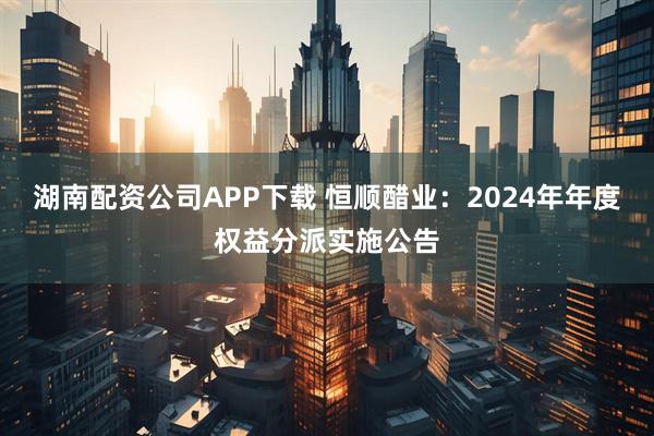 湖南配资公司APP下载 恒顺醋业：2024年年度权益分派实施公告