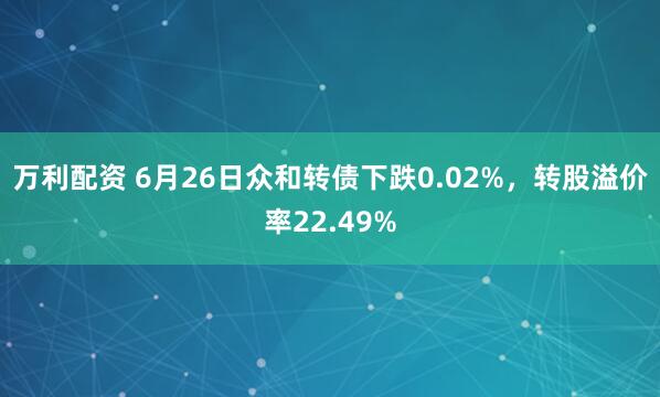 万利配资 6月26日众和转债下跌0.02%，转股溢价率22.49%