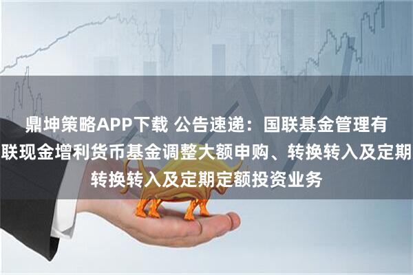鼎坤策略APP下载 公告速递：国联基金管理有限公司关于国联现金增利货币基金调整大额申购、转换转入及定期定额投资业务