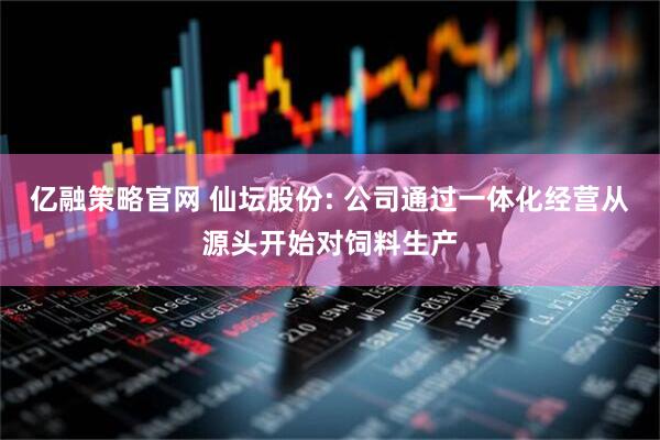 亿融策略官网 仙坛股份: 公司通过一体化经营从源头开始对饲料生产