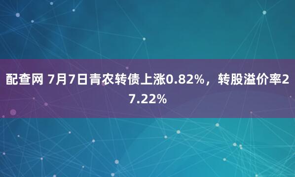 配查网 7月7日青农转债上涨0.82%，转股溢价率27.22%