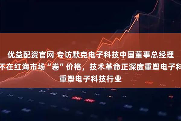 优益配资官网 专访默克电子科技中国董事总经理隋郁：不在红海市场“卷”价格，技术革命正深度重塑电子科技行业