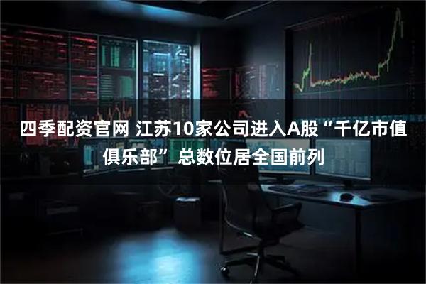 四季配资官网 江苏10家公司进入A股“千亿市值俱乐部” 总数位居全国前列