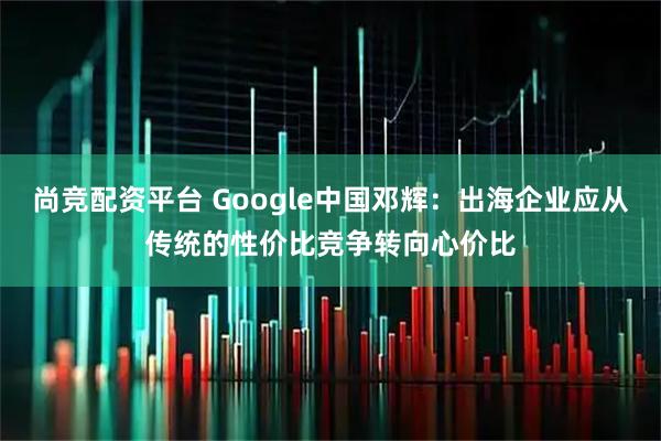 尚竞配资平台 Google中国邓辉：出海企业应从传统的性价比竞争转向心价比