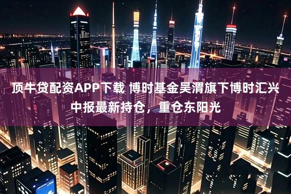 顶牛贷配资APP下载 博时基金吴渭旗下博时汇兴中报最新持仓，重仓东阳光