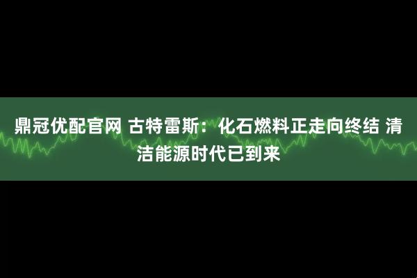 鼎冠优配官网 古特雷斯：化石燃料正走向终结 清洁能源时代已到来