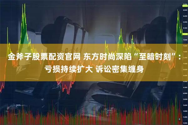金斧子股票配资官网 东方时尚深陷“至暗时刻”：亏损持续扩大 诉讼密集缠身