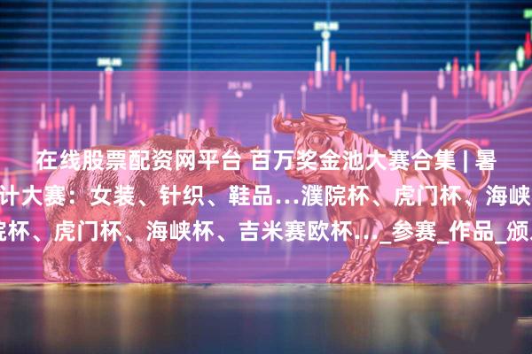 在线股票配资网平台 百万奖金池大赛合集 | 暑期热门优质的服装服饰设计大赛：女装、针织、鞋品…濮院杯、虎门杯、海峡杯、吉米赛欧杯…_参赛_作品_颁发奖杯
