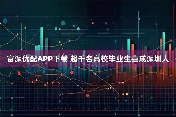 富深优配APP下载 超千名高校毕业生喜成深圳人