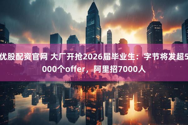 优股配资官网 大厂开抢2026届毕业生:字节将发超5000个offer,阿里招7000人