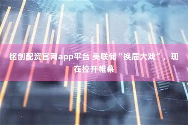 铭创配资官网app平台 美联储“换届大戏”，现在拉开帷幕