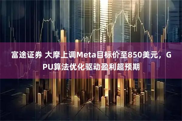 富途证券 大摩上调Meta目标价至850美元，GPU算法优化驱动盈利超预期