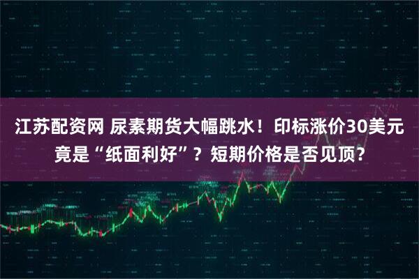 江苏配资网 尿素期货大幅跳水！印标涨价30美元竟是“纸面利好”？短期价格是否见顶？