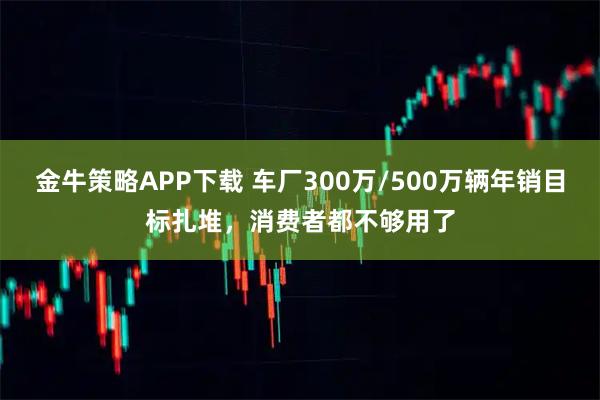 金牛策略APP下载 车厂300万/500万辆年销目标扎堆，消费者都不够用了