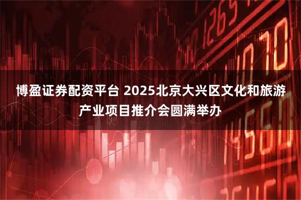 博盈证券配资平台 2025北京大兴区文化和旅游产业项目推介会圆满举办