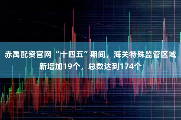 赤禹配资官网 “十四五”期间，海关特殊监管区域新增加19个，总数达到174个