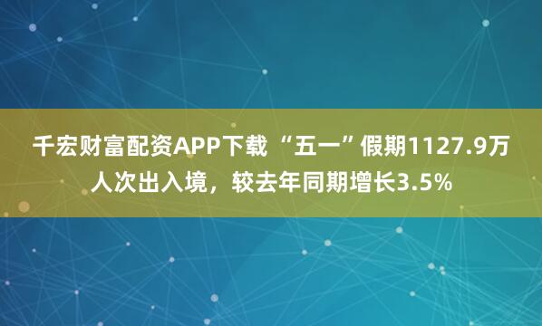 千宏财富配资APP下载 “五一”假期1127.9万人次出入境，较去年同期增长3.5%