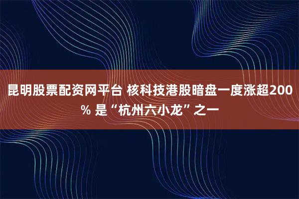 昆明股票配资网平台 核科技港股暗盘一度涨超200% 是“杭州六小龙”之一
