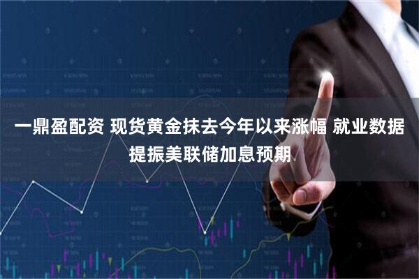一鼎盈配资 现货黄金抹去今年以来涨幅 就业数据提振美联储加息预期